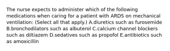 The nurse expects to administer which of the following medications when caring for a patient with ARDS on mechanical ventilation: (Select all that apply.) A.diuretics such as furosemide B.bronchodilators such as albuterol C.calcium channel blockers such as diltiazem D.sedatives such as propofol E.antibiotics such as amoxicillin