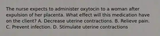 The nurse expects to administer oxytocin to a woman after expulsion of her placenta. What effect will this medication have on the client? A. Decrease uterine contractions. B. Relieve pain. C. Prevent infection. D. Stimulate uterine contractions