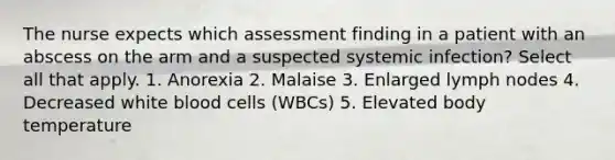 The nurse expects which assessment finding in a patient with an abscess on the arm and a suspected systemic infection? Select all that apply. 1. Anorexia 2. Malaise 3. Enlarged lymph nodes 4. Decreased white blood cells (WBCs) 5. Elevated body temperature