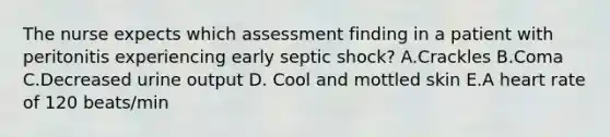 The nurse expects which assessment finding in a patient with peritonitis experiencing early septic shock? A.Crackles B.Coma C.Decreased urine output D. Cool and mottled skin E.A heart rate of 120 beats/min