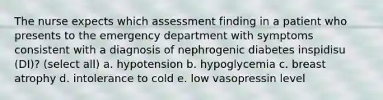 The nurse expects which assessment finding in a patient who presents to the emergency department with symptoms consistent with a diagnosis of nephrogenic diabetes inspidisu (DI)? (select all) a. hypotension b. hypoglycemia c. breast atrophy d. intolerance to cold e. low vasopressin level