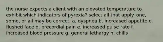 the nurse expects a client with an elevated temperature to exhibit which indicators of pyrexia? select all that apply. one, some, or all may be correct. a. dyspnea b. increased appetite c. flushed face d. precordial pain e. increased pulse rate f. increased blood pressure g. general lethargy h. chills