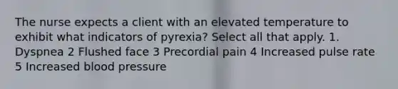 The nurse expects a client with an elevated temperature to exhibit what indicators of pyrexia? Select all that apply. 1. Dyspnea 2 Flushed face 3 Precordial pain 4 Increased pulse rate 5 Increased blood pressure