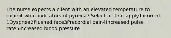 The nurse expects a client with an elevated temperature to exhibit what indicators of pyrexia? Select all that apply.Incorrect 1Dyspnea2Flushed face3Precordial pain4Increased pulse rate5Increased blood pressure