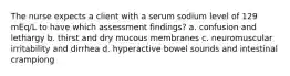 The nurse expects a client with a serum sodium level of 129 mEq/L to have which assessment findings? a. confusion and lethargy b. thirst and dry mucous membranes c. neuromuscular irritability and dirrhea d. hyperactive bowel sounds and intestinal crampiong