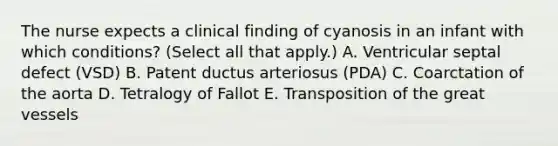 The nurse expects a clinical finding of cyanosis in an infant with which conditions? (Select all that apply.) A. Ventricular septal defect (VSD) B. Patent ductus arteriosus (PDA) C. Coarctation of the aorta D. Tetralogy of Fallot E. Transposition of the great vessels