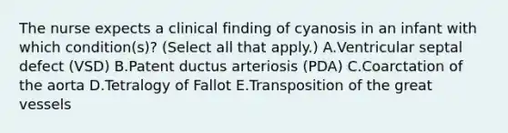 The nurse expects a clinical finding of cyanosis in an infant with which condition(s)? (Select all that apply.) A.Ventricular septal defect (VSD) B.Patent ductus arteriosis (PDA) C.Coarctation of the aorta D.Tetralogy of Fallot E.Transposition of the great vessels