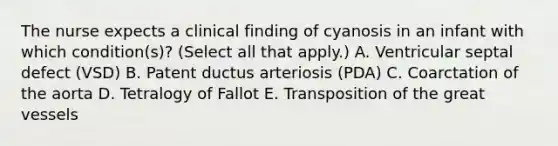 The nurse expects a clinical finding of cyanosis in an infant with which condition(s)? (Select all that apply.) A. Ventricular septal defect (VSD) B. Patent ductus arteriosis (PDA) C. Coarctation of the aorta D. Tetralogy of Fallot E. Transposition of the great vessels