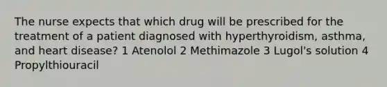 The nurse expects that which drug will be prescribed for the treatment of a patient diagnosed with hyperthyroidism, asthma, and heart disease? 1 Atenolol 2 Methimazole 3 Lugol's solution 4 Propylthiouracil