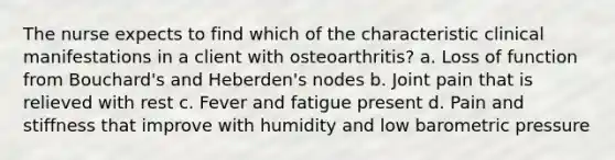 The nurse expects to find which of the characteristic clinical manifestations in a client with osteoarthritis? a. Loss of function from Bouchard's and Heberden's nodes b. Joint pain that is relieved with rest c. Fever and fatigue present d. Pain and stiffness that improve with humidity and low barometric pressure