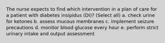 The nurse expects to find which intervention in a plan of care for a patient with diabetes insipidus (DI)? (Select all) a. check urine for ketones b. assess mucous membranes c. implement seizure precautions d. monitor blood glucose every hour e. perform strict urinary intake and output assessment