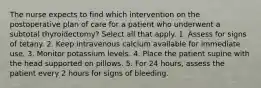 The nurse expects to find which intervention on the postoperative plan of care for a patient who underwent a subtotal thyroidectomy? Select all that apply. 1. Assess for signs of tetany. 2. Keep intravenous calcium available for immediate use. 3. Monitor potassium levels. 4. Place the patient supine with the head supported on pillows. 5. For 24 hours, assess the patient every 2 hours for signs of bleeding.