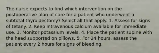 The nurse expects to find which intervention on the postoperative plan of care for a patient who underwent a subtotal thyroidectomy? Select all that apply. 1. Assess for signs of tetany. 2. Keep intravenous calcium available for immediate use. 3. Monitor potassium levels. 4. Place the patient supine with the head supported on pillows. 5. For 24 hours, assess the patient every 2 hours for signs of bleeding.