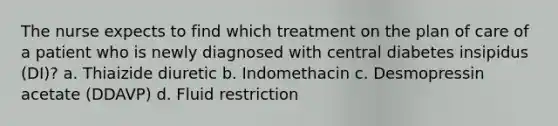 The nurse expects to find which treatment on the plan of care of a patient who is newly diagnosed with central diabetes insipidus (DI)? a. Thiaizide diuretic b. Indomethacin c. Desmopressin acetate (DDAVP) d. Fluid restriction