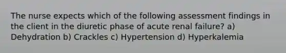 The nurse expects which of the following assessment findings in the client in the diuretic phase of acute renal failure? a) Dehydration b) Crackles c) Hypertension d) Hyperkalemia