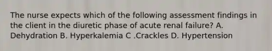 The nurse expects which of the following assessment findings in the client in the diuretic phase of acute renal failure? A. Dehydration B. Hyperkalemia C .Crackles D. Hypertension