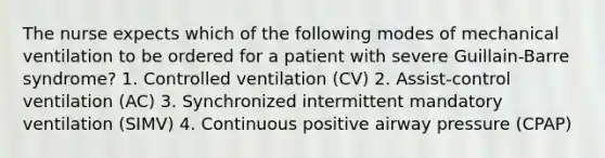 The nurse expects which of the following modes of mechanical ventilation to be ordered for a patient with severe Guillain-Barre syndrome? 1. Controlled ventilation (CV) 2. Assist-control ventilation (AC) 3. Synchronized intermittent mandatory ventilation (SIMV) 4. Continuous positive airway pressure (CPAP)