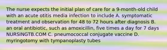 The nurse expects the initial plan of care for a 9-month-old child with an acute otitis media infection to include A. symptomatic treatment and observation for 48 to 72 hours after diagnosis B. an oral antibiotic, such as amoxicillin, five times a day for 7 days NURSINGTB.COM C. pneumococcal conjugate vaccine D. myringotomy with tympanoplasty tubes