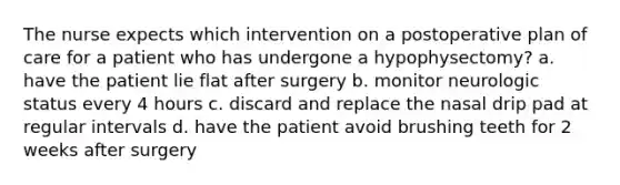 The nurse expects which intervention on a postoperative plan of care for a patient who has undergone a hypophysectomy? a. have the patient lie flat after surgery b. monitor neurologic status every 4 hours c. discard and replace the nasal drip pad at regular intervals d. have the patient avoid brushing teeth for 2 weeks after surgery