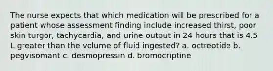 The nurse expects that which medication will be prescribed for a patient whose assessment finding include increased thirst, poor skin turgor, tachycardia, and urine output in 24 hours that is 4.5 L greater than the volume of fluid ingested? a. octreotide b. pegvisomant c. desmopressin d. bromocriptine