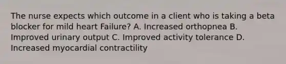 The nurse expects which outcome in a client who is taking a beta blocker for mild heart Failure? A. Increased orthopnea B. Improved urinary output C. Improved activity tolerance D. Increased myocardial contractility