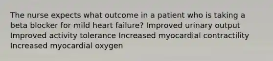 The nurse expects what outcome in a patient who is taking a beta blocker for mild heart failure? Improved urinary output Improved activity tolerance Increased myocardial contractility Increased myocardial oxygen