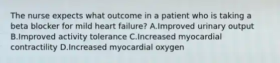 The nurse expects what outcome in a patient who is taking a beta blocker for mild heart failure? A.Improved urinary output B.Improved activity tolerance C.Increased myocardial contractility D.Increased myocardial oxygen