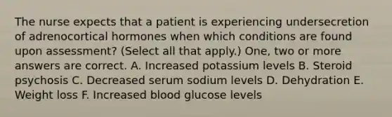 The nurse expects that a patient is experiencing undersecretion of adrenocortical hormones when which conditions are found upon assessment? (Select all that apply.) One, two or more answers are correct. A. Increased potassium levels B. Steroid psychosis C. Decreased serum sodium levels D. Dehydration E. Weight loss F. Increased blood glucose levels