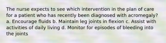 The nurse expects to see which intervention in the plan of care for a patient who has recently been diagnosed with acromegaly? a. Encourage fluids b. Maintain leg joints in flexion c. Assist with activities of daily living d. Monitor for episodes of bleeding into the joints