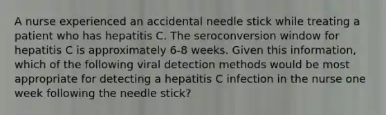 A nurse experienced an accidental needle stick while treating a patient who has hepatitis C. The seroconversion window for hepatitis C is approximately 6-8 weeks. Given this information, which of the following viral detection methods would be most appropriate for detecting a hepatitis C infection in the nurse one week following the needle stick?