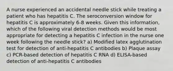 A nurse experienced an accidental needle stick while treating a patient who has hepatitis C. The seroconversion window for hepatitis C is approximately 6-8 weeks. Given this information, which of the following viral detection methods would be most appropriate for detecting a hepatitis C infection in the nurse one week following the needle stick? a) Modified latex agglutination test for detection of anti-hepatitis C antibodies b) Plaque assay c) PCR-based detection of hepatitis C RNA d) ELISA-based detection of anti-hepatitis C antibodies