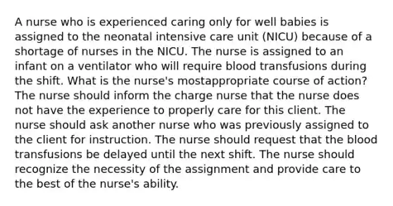 A nurse who is experienced caring only for well babies is assigned to the neonatal intensive care unit (NICU) because of a shortage of nurses in the NICU. The nurse is assigned to an infant on a ventilator who will require blood transfusions during the shift. What is the nurse's mostappropriate course of action? The nurse should inform the charge nurse that the nurse does not have the experience to properly care for this client. The nurse should ask another nurse who was previously assigned to the client for instruction. The nurse should request that the blood transfusions be delayed until the next shift. The nurse should recognize the necessity of the assignment and provide care to the best of the nurse's ability.