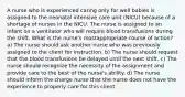 A nurse who is experienced caring only for well babies is assigned to the neonatal intensive care unit (NICU) because of a shortage of nurses in the NICU. The nurse is assigned to an infant on a ventilator who will require blood transfusions during the shift. What is the nurse's mostappropriate course of action? a) The nurse should ask another nurse who was previously assigned to the client for instruction. b) The nurse should request that the blood transfusions be delayed until the next shift. c) The nurse should recognize the necessity of the assignment and provide care to the best of the nurse's ability. d) The nurse should inform the charge nurse that the nurse does not have the experience to properly care for this client.