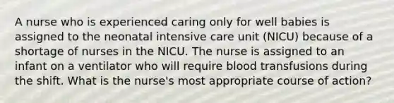 A nurse who is experienced caring only for well babies is assigned to the neonatal intensive care unit (NICU) because of a shortage of nurses in the NICU. The nurse is assigned to an infant on a ventilator who will require blood transfusions during the shift. What is the nurse's most appropriate course of action?