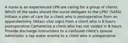 A nurse & an experienced LPN are caring for a group of clients. Which of the tasks should the nurse delegate to the LPN? (SATA) Initiate a plan of care for a client who is postoperative from an appendectomy Obtain vital signs from a client who is 6 hours postoperative Catheterize a client who has not voided in 8 hours Provide discharge instructions to a confused client's spouse Administer a tap water enema to a client who is preoperative