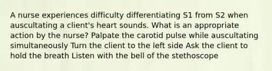 A nurse experiences difficulty differentiating S1 from S2 when auscultating a client's heart sounds. What is an appropriate action by the nurse? Palpate the carotid pulse while auscultating simultaneously Turn the client to the left side Ask the client to hold the breath Listen with the bell of the stethoscope