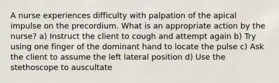 A nurse experiences difficulty with palpation of the apical impulse on the precordium. What is an appropriate action by the nurse? a) Instruct the client to cough and attempt again b) Try using one finger of the dominant hand to locate the pulse c) Ask the client to assume the left lateral position d) Use the stethoscope to auscultate