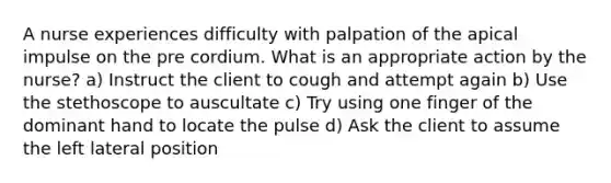 A nurse experiences difficulty with palpation of the apical impulse on the pre cordium. What is an appropriate action by the nurse? a) Instruct the client to cough and attempt again b) Use the stethoscope to auscultate c) Try using one finger of the dominant hand to locate the pulse d) Ask the client to assume the left lateral position