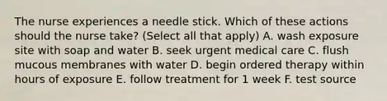 The nurse experiences a needle stick. Which of these actions should the nurse take? (Select all that apply) A. wash exposure site with soap and water B. seek urgent medical care C. flush mucous membranes with water D. begin ordered therapy within hours of exposure E. follow treatment for 1 week F. test source