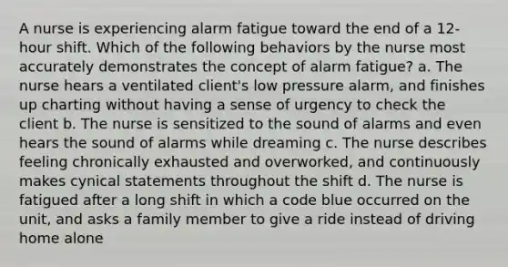 A nurse is experiencing alarm fatigue toward the end of a 12-hour shift. Which of the following behaviors by the nurse most accurately demonstrates the concept of alarm fatigue? a. The nurse hears a ventilated client's low pressure alarm, and finishes up charting without having a sense of urgency to check the client b. The nurse is sensitized to the sound of alarms and even hears the sound of alarms while dreaming c. The nurse describes feeling chronically exhausted and overworked, and continuously makes cynical statements throughout the shift d. The nurse is fatigued after a long shift in which a code blue occurred on the unit, and asks a family member to give a ride instead of driving home alone