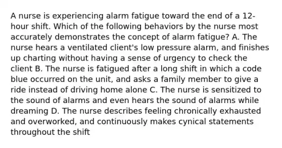 A nurse is experiencing alarm fatigue toward the end of a 12-hour shift. Which of the following behaviors by the nurse most accurately demonstrates the concept of alarm fatigue? A. The nurse hears a ventilated client's low pressure alarm, and finishes up charting without having a sense of urgency to check the client B. The nurse is fatigued after a long shift in which a code blue occurred on the unit, and asks a family member to give a ride instead of driving home alone C. The nurse is sensitized to the sound of alarms and even hears the sound of alarms while dreaming D. The nurse describes feeling chronically exhausted and overworked, and continuously makes cynical statements throughout the shift