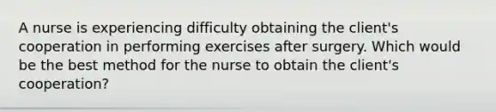 A nurse is experiencing difficulty obtaining the client's cooperation in performing exercises after surgery. Which would be the best method for the nurse to obtain the client's cooperation?