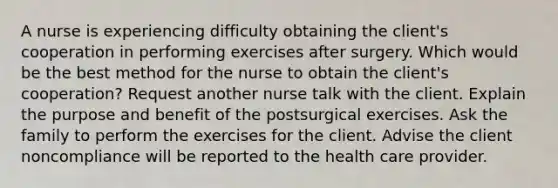 A nurse is experiencing difficulty obtaining the client's cooperation in performing exercises after surgery. Which would be the best method for the nurse to obtain the client's cooperation? Request another nurse talk with the client. Explain the purpose and benefit of the postsurgical exercises. Ask the family to perform the exercises for the client. Advise the client noncompliance will be reported to the health care provider.