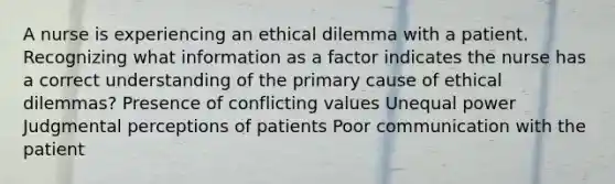 A nurse is experiencing an ethical dilemma with a patient. Recognizing what information as a factor indicates the nurse has a correct understanding of the primary cause of ethical dilemmas? Presence of conflicting values Unequal power Judgmental perceptions of patients Poor communication with the patient