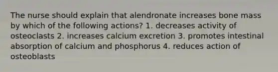 The nurse should explain that alendronate increases bone mass by which of the following actions? 1. decreases activity of osteoclasts 2. increases calcium excretion 3. promotes intestinal absorption of calcium and phosphorus 4. reduces action of osteoblasts