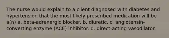 The nurse would explain to a client diagnosed with diabetes and hypertension that the most likely prescribed medication will be a(n) a. beta-adrenergic blocker. b. diuretic. c. angiotensin-converting enzyme (ACE) inhibitor. d. direct-acting vasodilator.