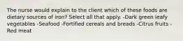 The nurse would explain to the client which of these foods are dietary sources of iron? Select all that apply. -Dark green leafy vegetables -Seafood -Fortified cereals and breads -Citrus fruits -Red meat