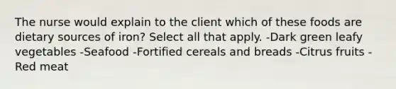 The nurse would explain to the client which of these foods are dietary sources of iron? Select all that apply. -Dark green leafy vegetables -Seafood -Fortified cereals and breads -Citrus fruits -Red meat