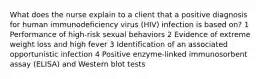 What does the nurse explain to a client that a positive diagnosis for human immunodeficiency virus (HIV) infection is based on? 1 Performance of high-risk sexual behaviors 2 Evidence of extreme weight loss and high fever 3 Identification of an associated opportunistic infection 4 Positive enzyme-linked immunosorbent assay (ELISA) and Western blot tests