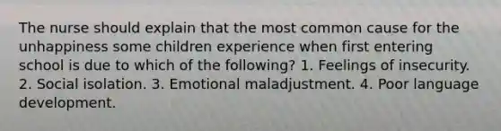 The nurse should explain that the most common cause for the unhappiness some children experience when first entering school is due to which of the following? 1. Feelings of insecurity. 2. Social isolation. 3. Emotional maladjustment. 4. Poor language development.